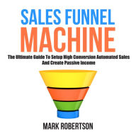 Sales Funnel Machine: The Ultimate Guide To Setup High Conversion Automated Sales And Create Passive Income