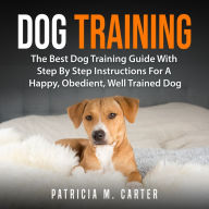 Dog Training: The Best Dog Training Guide With Step By Step Instructions For A Happy, Obedient, Well Trained Dog