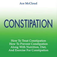 Constipation: How To Treat Constipation: How To Prevent Constipation: Along With Nutrition, Diet, And Exercise For Constipation