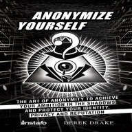 Anonymize Yourself: The Art of Anonymity to Achieve Your Ambition in the Shadows and Protect Your Identity, Privacy and Reputation