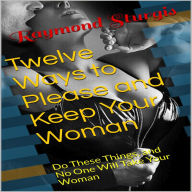 Twelve Ways to Please and Keep Your Woman: Do These Things, and No One Will Take Your Woman