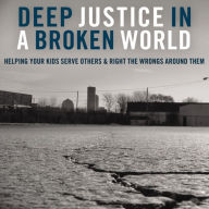 Deep Justice in a Broken World: Helping Your Kids Serve Others and Right the Wrongs around Them