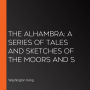 The Alhambra: A Series Of Tales And Sketches Of The Moors And S