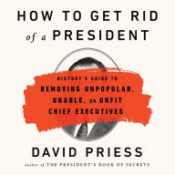 How to Get Rid of a President: History's Guide to Removing Unpopular, Unable, or Unfit Chief Executives