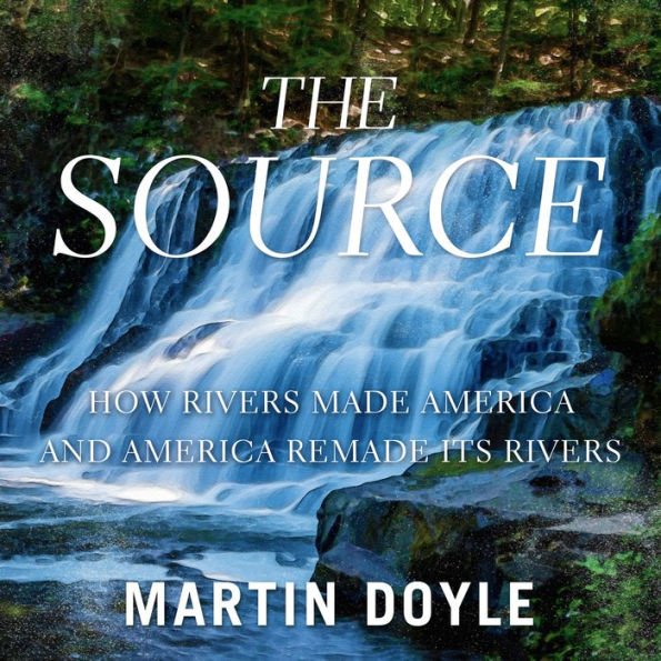 The Source: How Rivers Made America and America Remade Its Rivers