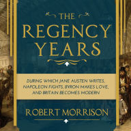 The Regency Years: During Which Jane Austen Writes, Napoleon Fights, Byron Makes Love, and Britain Becomes Modern