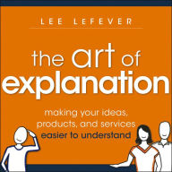 The Art of Explanation: Making Your Ideas, Products, and Services Easier to Understand