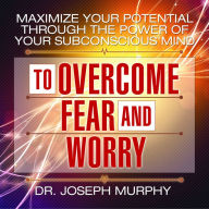 Maximize Your Potential Through the Power of Your Subconscious Mind to Overcome Fear and Worry