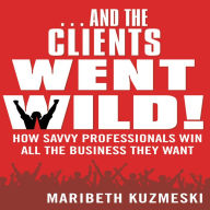 And the Clients Went Wild: How Savvy Professionals Win All the Business They Want