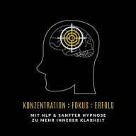 Konzentration: Fokus : Erfolg: Mit NLP und sanfter Hypnose zu mehr innerer Klarheit