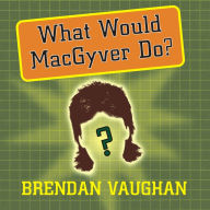 What Would MacGyver Do?: True Stories of Improvised Genius in Everyday Life