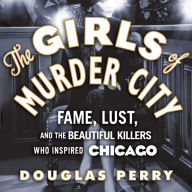 The Girls of Murder City: Fame, Lust, and the Beautiful Killers Who Inspired Chicago