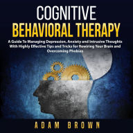 Cognitive Behavioral Therapy : A Guide To Managing Depression, Anxiety and Intrusive Thoughts With Highly Effective Tips and Tricks for Rewiring Your Brain and Overcoming Phobias