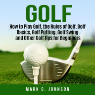 Golf : How to Play Golf, the Rules of Golf, Golf Basics, Golf Putting, Golf Swing and Other Golf Tips for Beginners