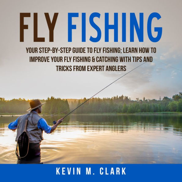 Fly Fishing : Your Step-By-Step Guide To Fly Fishing; Learn How to Improve Your Fly Fishing amp; Catching With Tips and Tricks from Expert Anglers