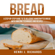 Bread: A Step-By-Step Guide to a Delicious Handcrafted Bread with Amazing Techniques and Recipes