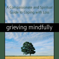 Grieving Mindfully: A Compassionate and Spiritual Guide to Coping with Loss