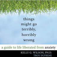 Things Might Go Terribly, Horribly Wrong: A Guide to Life Liberated From Anxiety