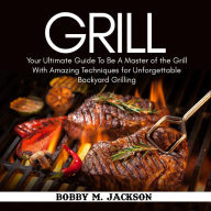 Grill: Your Ultimate Guide To Be A Master of the Grill With Amazing Techniques for Unforgettable Backyard Grilling