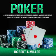 Poker : A Beginners Guide To No Limit Texas Holdem and Understand Poker Strategies in Order to Win the Games of Poker