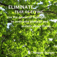 Eliminate Fear of Flying: Use The Power Of Hypnosis To Overcome Phobias And Anxiety About Flying