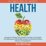 Health: Ultimate Health Secrets: Strategies For Dieting, Eating Healthy, Exercising, Losing Weight, The Mediterranean Diet, Strength Training, And All About Vitamins, Minerals, And Supplements