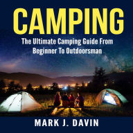 Camping: The Ultimate Camping Guide From Beginner To Outdoorsman