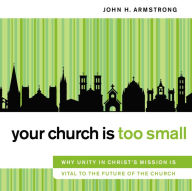 Your Church Is Too Small: Why Unity in Christ's Mission Is Vital to the Future of the Church