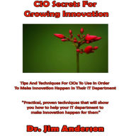 CIO Secrets for Growing Innovation: Tips and Techniques for CIOs to Use in Order to Make Innovation Happen in Their IT Department