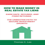 How to Make Money in Real Estate Tax Liens : Earn Safe, Secured, and Fixed Returns - The Unbeaten Path to Secure Investment Growth