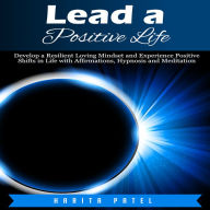 Lead a Positive Life: Develop a Resilient Loving Mindset and Experience Positive Shifts in Life with Affirmations, Hypnosis and Meditation