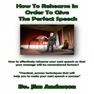 How to Rehearse in Order to Give the Perfect Speech: How to Effectively Rehearse Your Next Speech so that Your Message Will be Remembered Forever!