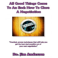 All Good Things Come to an End: How to Close a Negotiation: How to Develop the Skill of Closing in Order to Get the Best Possible Outcome from a Negotiation