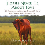 Horses Never Lie About Love: The Heartwarming Story of a Remarkable Horse Who Changed the World Around Her