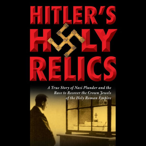 Hitler's Holy Relics: A True Story of Nazi Plunder and the Race to Recover the Crown Jewels of the Holy Roman Empire