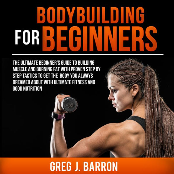 Bodybuilding for Beginners: The Ultimate Beginner's Guide to Building Muscle and Burning Fat With Proven Step By Step Tactics To Get The Body You Always Dreamed About With Ultimate Fitness And Good Nutrition