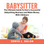 Babysitter: The Ultimate Guide To Start a Successful Babysitting Business and Make Money With Childcare