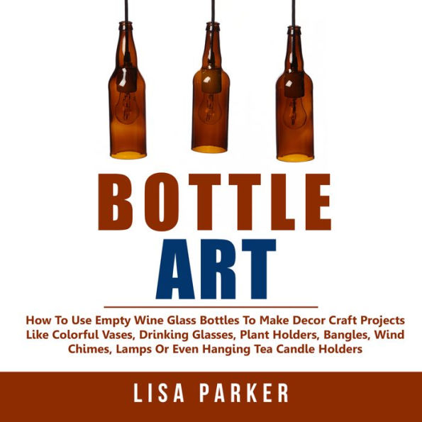 Bottle Art: How To Use Empty Wine Glass Bottles To Make Decor Craft Projects Like Colorful Vases, Drinking Glasses, Plant Holders, Bangles, Wind Chimes, Lamps Or Even Hanging Tea Candle Holders