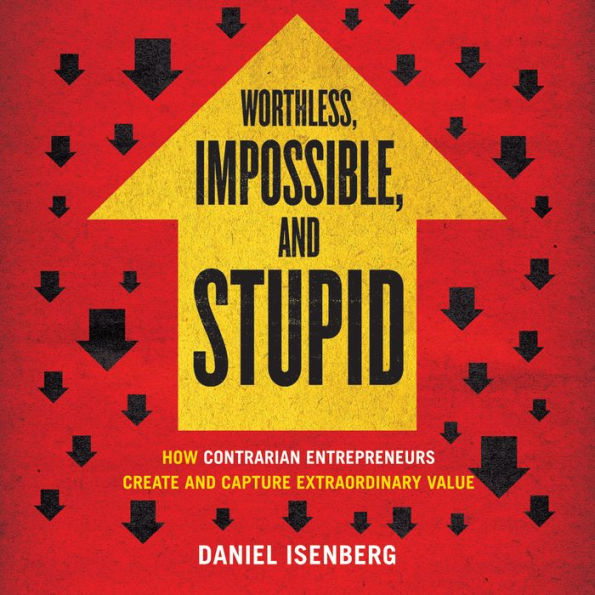 Worthless, Impossible, and Stupid: How Contrarian Entrepreneurs Create and Capture Extraordinary Value