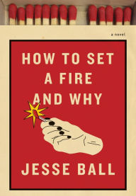 How to Set a Fire and Why: A Novel