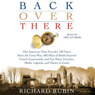 Back Over There: One American Time-Traveler, 100 Years Since the Great War, 500 Miles of Battle-Scarred French Countryside, and Too Many Trenches, Shells, Legends and Ghosts to Count