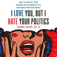 I Love You, but I Hate Your Politics: How to Protect Your Intimate Relationships in a Poisonous Partisan World