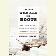 The Man Who Ate His Boots: The Tragic History of the Search for the Northwest Passage