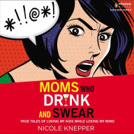 Moms Who Drink and Swear: True Tales of Loving My Kids While Losing My Mind