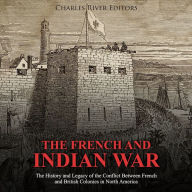 The French and Indian War: The History and Legacy of the Conflict Between French and British Colonies in North America
