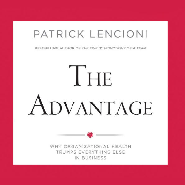 The Advantage: Why Organizational Health Trumps Everything Else In Business