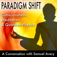 Paradigm Shift: Consciousness, Meditation and Quantum Physics: A Conversation with Samuel Avery