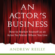 An Actor's Business: How to Make It As An Actor No Matter Where You Live