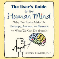 The User's Guide to the Human Mind : Why Our Brains Make Us Unhappy, Anxious, and Neurotic and What We Can Do About It