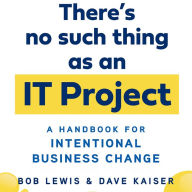 There's No Such Thing as an IT Project: A Handbook for Intentional Business Change